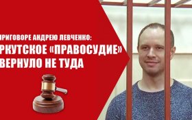 О приговоре Андрею Левченко: Иркутское «правосудие» свернуло не туда